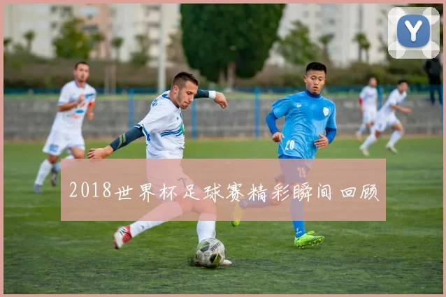 2018世界杯足球赛精彩瞬间回顾